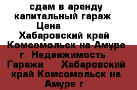 сдам в аренду капитальный гараж › Цена ­ 6 000 - Хабаровский край, Комсомольск-на-Амуре г. Недвижимость » Гаражи   . Хабаровский край,Комсомольск-на-Амуре г.